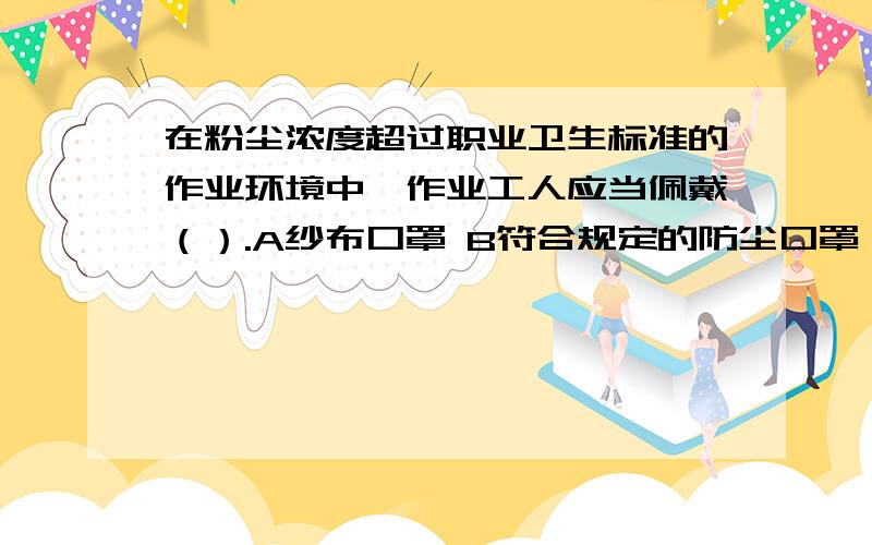 在粉尘浓度超过职业卫生标准的作业环境中,作业工人应当佩戴（）.A纱布口罩 B符合规定的防尘口罩 C 防毒口罩 D 十八层口罩