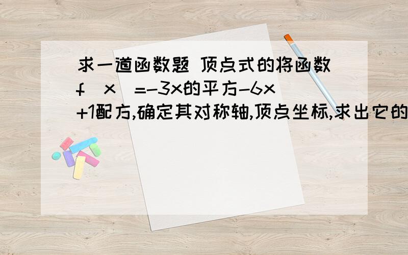 求一道函数题 顶点式的将函数f(x)=-3x的平方-6x+1配方,确定其对称轴,顶点坐标,求出它的单调区间及最大值或最小值,并画出它的图像 图像要是麻烦画出来 我可以去画 急死人了 明天要交的