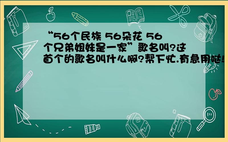 “56个民族 56朵花 56个兄弟姐妹是一家”歌名叫?这首个的歌名叫什么啊?帮下忙.有急用哒!