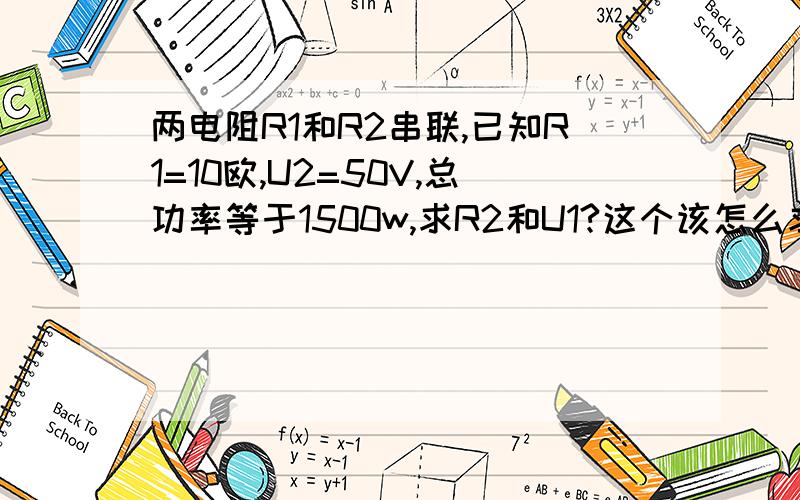 两电阻R1和R2串联,已知R1=10欧,U2=50V,总功率等于1500w,求R2和U1?这个该怎么求呢,具体些,