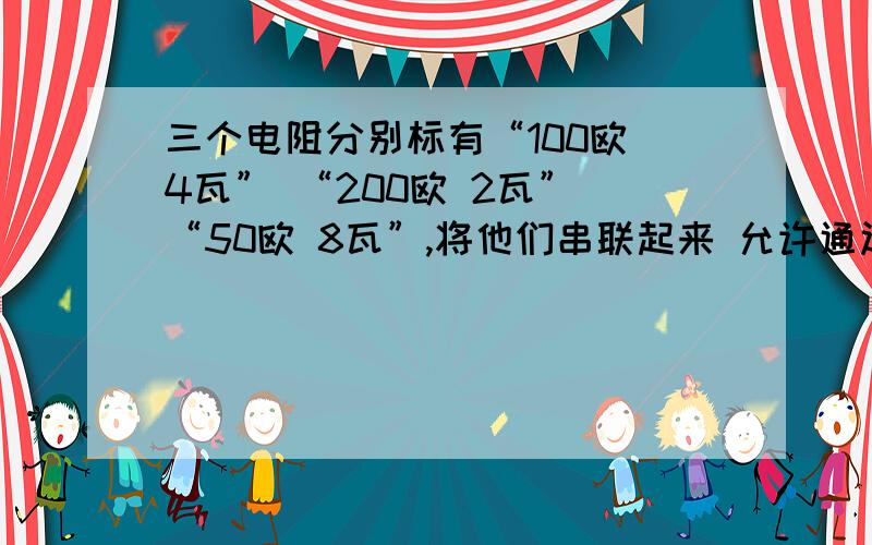 三个电阻分别标有“100欧 4瓦” “200欧 2瓦” “50欧 8瓦”,将他们串联起来 允许通过的最大电流为 ---?允许消耗的最大总功率为----?