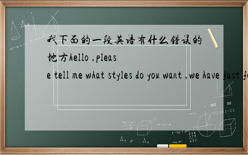 我下面的一段英语有什么错误的地方hello ,please tell me what styles do you want ,we have fast fold screen ,frame sceen ,electric screen and etc ,please tell me which style do you want so that i can quoted price for you ,looking forward