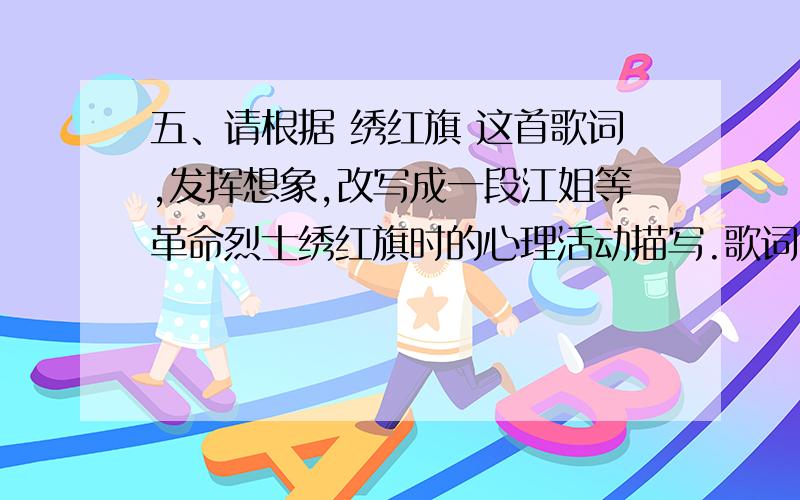 五、请根据 绣红旗 这首歌词,发挥想象,改写成一段江姐等革命烈士绣红旗时的心理活动描写.歌词：线儿长,针儿密,含着热泪绣红旗,秀呀绣红旗,热泪随着针线走,与其说是悲,不如说是喜!多少