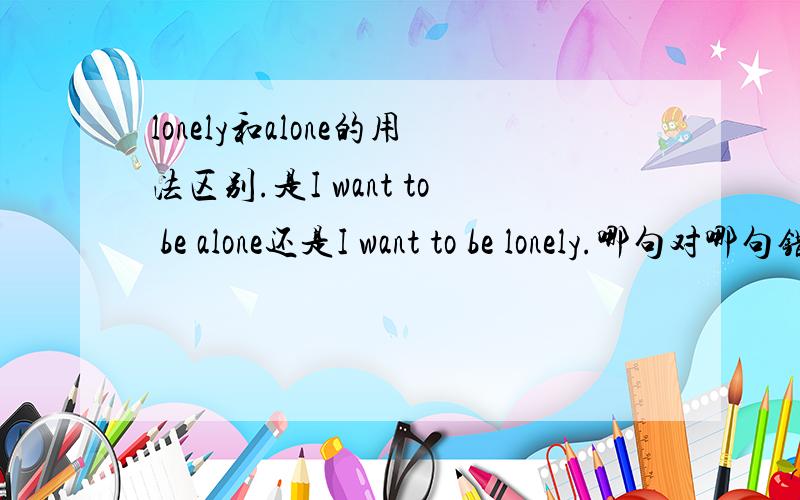 lonely和alone的用法区别.是I want to be alone还是I want to be lonely.哪句对哪句错.还是两句都对.