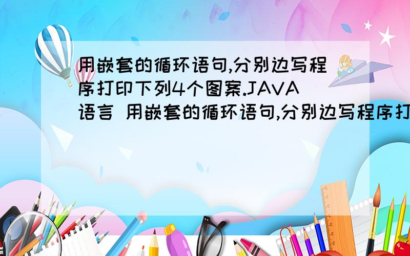 用嵌套的循环语句,分别边写程序打印下列4个图案.JAVA语言 用嵌套的循环语句,分别边写程序打印下列图案JAVA语言 用嵌套的循环语句,分别边写程序打印下列图案.20 | 离问题结束还有 14 天 23