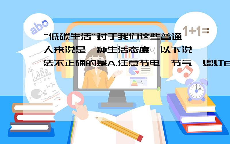 “低碳生活”对于我们这些普通人来说是一种生活态度,以下说法不正确的是A.注意节电、节气、熄灯B.坚持爬楼梯,少乘坐电梯C.尽量买本地生产的商品D.自己购买小排量汽车,不乘坐公共交通