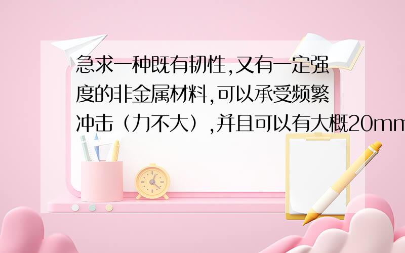 急求一种既有韧性,又有一定强度的非金属材料,可以承受频繁冲击（力不大）,并且可以有大概20mm的变形?就像那个带一圈圈的平板一样,想问下可以用什么材料?