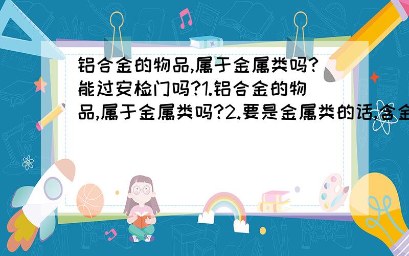 铝合金的物品,属于金属类吗?能过安检门吗?1.铝合金的物品,属于金属类吗?2.要是金属类的话,含金属多吗?3.铝合金的物品 安检门能检验得到吗?4.催泪器的瓶子 好像是铝合金的 它能过安检门吗