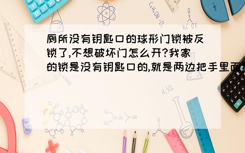 厕所没有钥匙口的球形门锁被反锁了,不想破坏门怎么开?我家的锁是没有钥匙口的,就是两边把手里面那段有个可以拧的保险,竖起来从外面就开不开了.厕所的门不知道为什么就被上了保险然