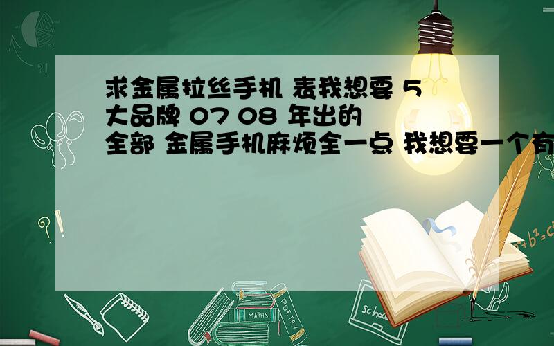 求金属拉丝手机 表我想要 5大品牌 07 08 年出的 全部 金属手机麻烦全一点 我想要一个有金属拉丝的手机 那样好像不怕指纹~比如6500 w890 等等请分别类聚