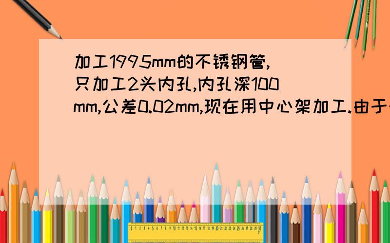 加工1995mm的不锈钢管,只加工2头内孔,内孔深100mm,公差0.02mm,现在用中心架加工.由于外径不允许加工,现在上中心架加工后,内孔失园,是由于架中心架处是毛坯而造成的,问有什么方法去除失园现