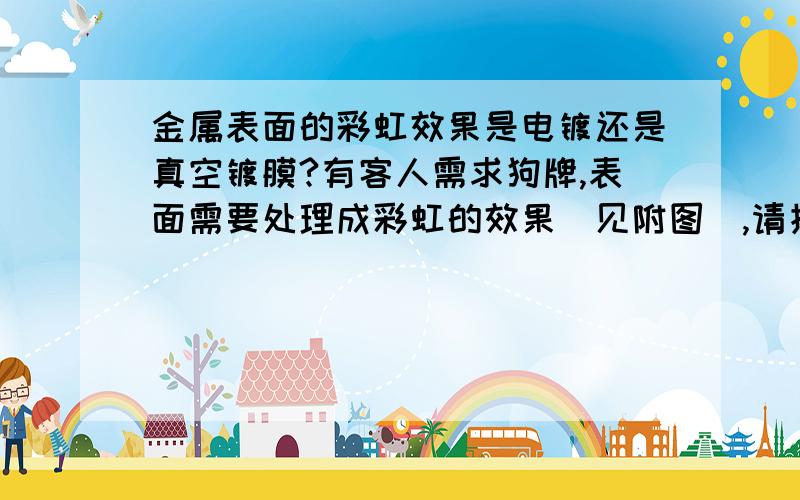 金属表面的彩虹效果是电镀还是真空镀膜?有客人需求狗牌,表面需要处理成彩虹的效果（见附图）,请指教.有提供这个加工工艺的厂家请与我联系.