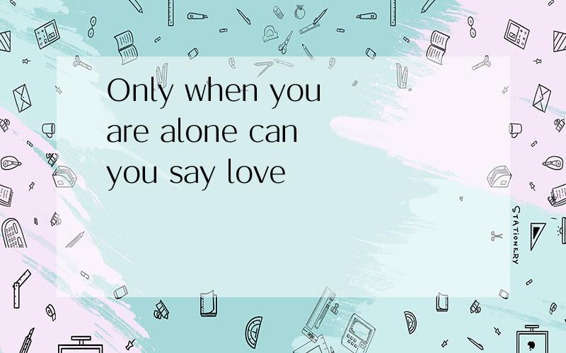 Only when you are alone can you say love