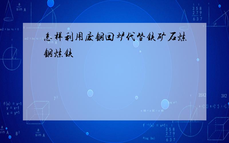 怎样利用废钢回炉代替铁矿石炼钢炼铁