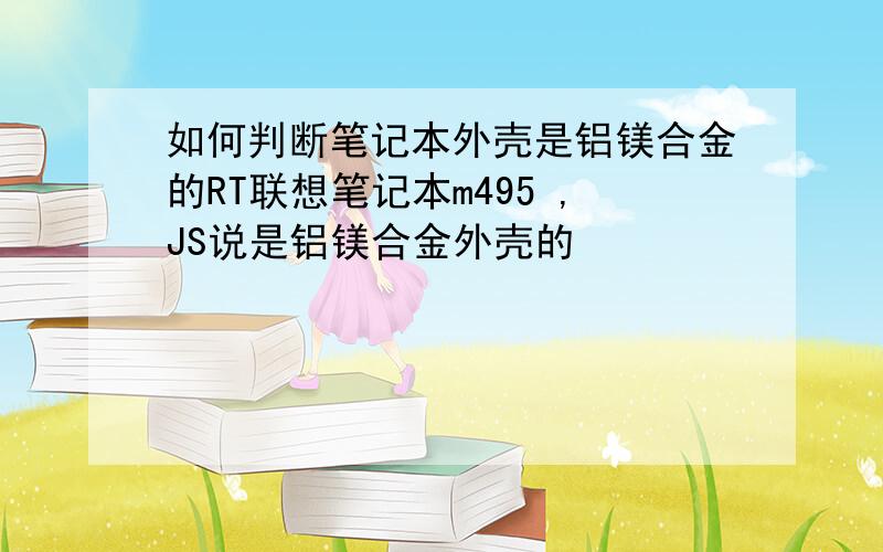 如何判断笔记本外壳是铝镁合金的RT联想笔记本m495 ,JS说是铝镁合金外壳的