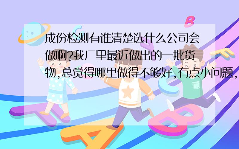 成份检测有谁清楚选什么公司会做啊?我厂里最近做出的一批货物,总觉得哪里做得不够好,有点小问题,也是烦的,但总找不出来原因,想做个成份检测,但却不晓得哪家会做这个呢