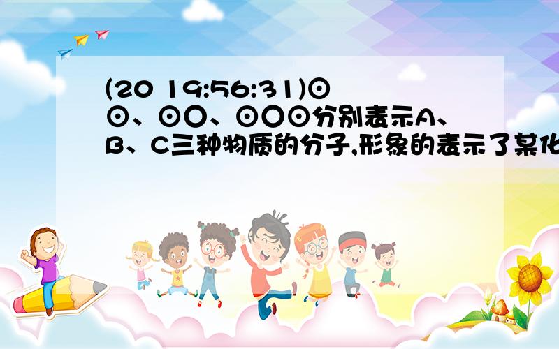 (20 19:56:31)⊙⊙、⊙○、⊙○⊙分别表示A、B、C三种物质的分子,形象的表示了某化学反应前后反应物质与生成物分子及其数目的变化.则该反应的化学方程式中A、B、C前的化学计量数之比为（&