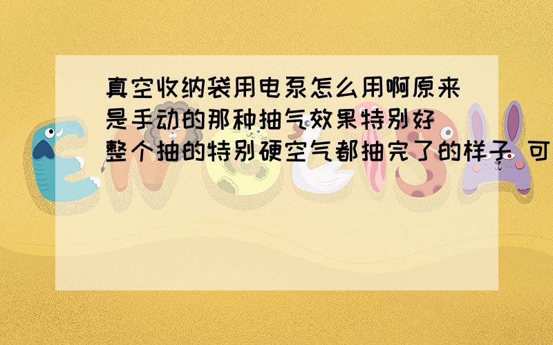 真空收纳袋用电泵怎么用啊原来是手动的那种抽气效果特别好 整个抽的特别硬空气都抽完了的样子 可是太累了家里要收的衣服太多 于是买了那种电泵 省了不少力可是效果不怎么样 总抽不