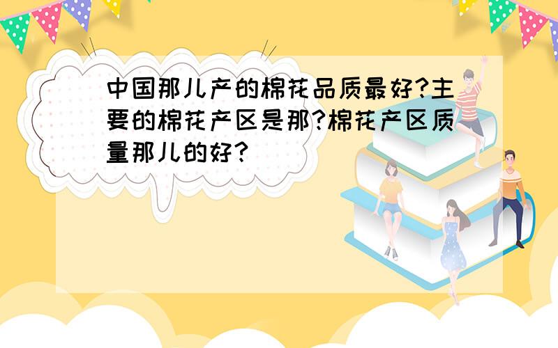 中国那儿产的棉花品质最好?主要的棉花产区是那?棉花产区质量那儿的好?