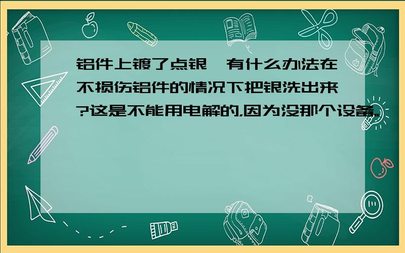 铝件上镀了点银,有什么办法在不损伤铝件的情况下把银洗出来?这是不能用电解的，因为没那个设备。