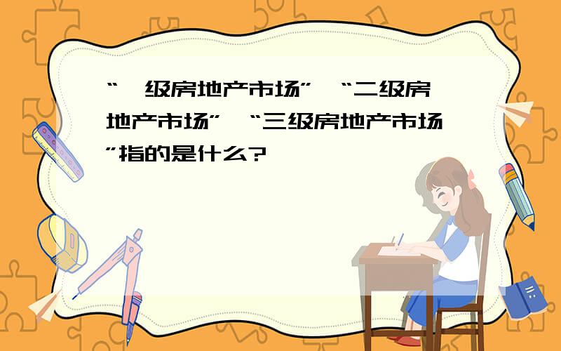 “一级房地产市场”、“二级房地产市场”、“三级房地产市场”指的是什么?