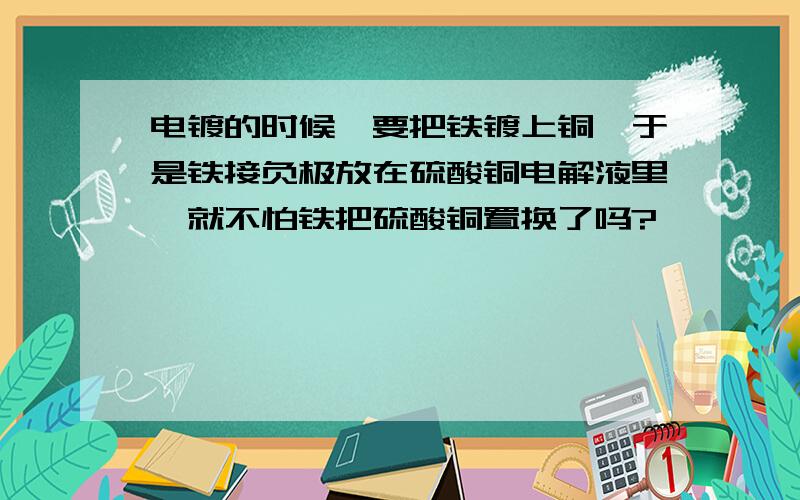 电镀的时候,要把铁镀上铜,于是铁接负极放在硫酸铜电解液里,就不怕铁把硫酸铜置换了吗?