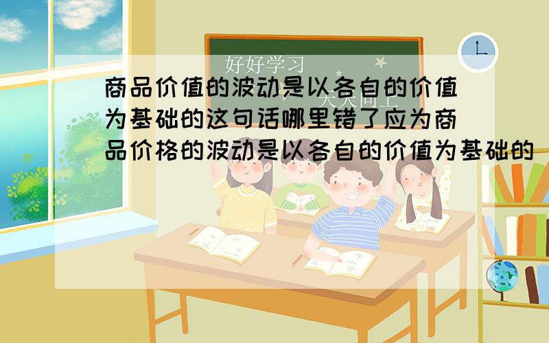 商品价值的波动是以各自的价值为基础的这句话哪里错了应为商品价格的波动是以各自的价值为基础的