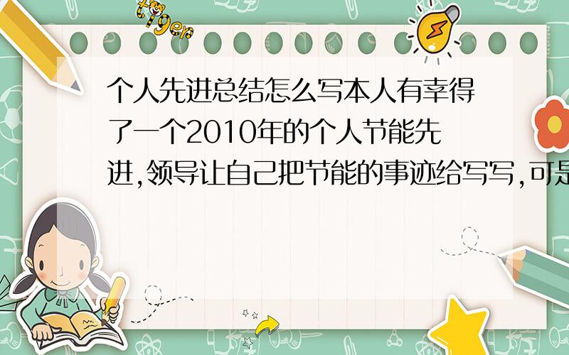 个人先进总结怎么写本人有幸得了一个2010年的个人节能先进,领导让自己把节能的事迹给写写,可是我就干活行,一拿笔杆子就犯愁了,所以请求各位大哥大姐们帮帮想想该怎么写啊.着急往上交