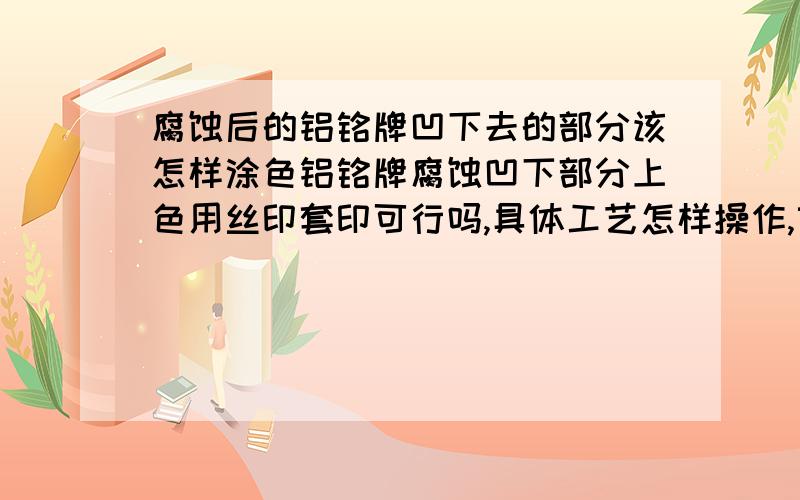 腐蚀后的铝铭牌凹下去的部分该怎样涂色铝铭牌腐蚀凹下部分上色用丝印套印可行吗,具体工艺怎样操作,望丝印高手赐教