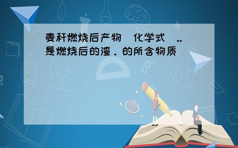 麦秆燃烧后产物(化学式）..是燃烧后的渣。的所含物质