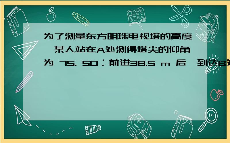 为了测量东方明珠电视塔的高度,某人站在A处测得塔尖的仰角为 75. 50；前进38.5 m 后,到达B处测得塔尖的仰角为80.00试计算此塔的高度DC（精确到1 m ）.