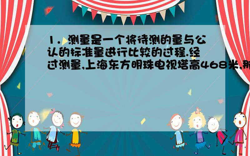 1．测量是一个将待测的量与公认的标准量进行比较的过程.经过测量,上海东方明珠电视塔高468米,那么,在这一测量中,“测量”定义中所说的“公认的标准量”是……（ ）A．东方明珠电视塔 B