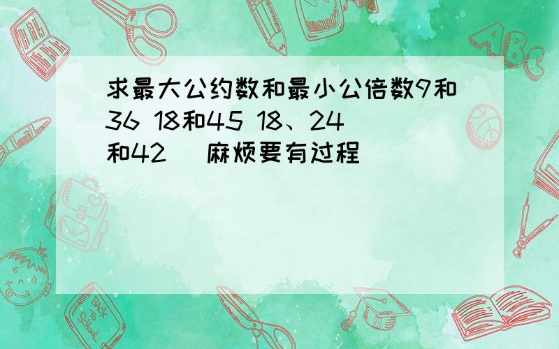 求最大公约数和最小公倍数9和36 18和45 18、24和42 （麻烦要有过程）