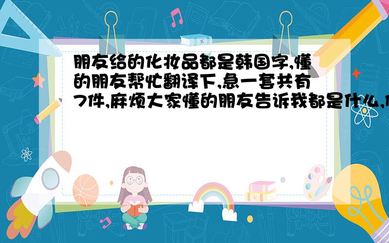 朋友给的化妆品都是韩国字,懂的朋友帮忙翻译下,急一套共有7件,麻烦大家懂的朋友告诉我都是什么,例如：第一个是乳液什么的,第一个第二个第三个第四个第五个第六个第七个