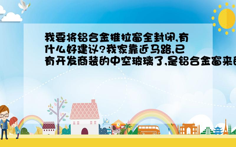 我要将铝合金推拉窗全封闭,有什么好建议?我家靠近马路,已有开发商装的中空玻璃了,是铝合金窗来的,我们现在不想再装一层玻璃窗,我想在原来基础上用材料全封闭它.大家有什么好建议?用