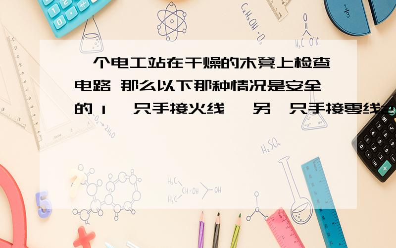 一个电工站在干燥的木凳上检查电路 那么以下那种情况是安全的 1 一只手接火线 `另一只手接零线2 一只手接火线 另一只手接地线3 只一只手接火线