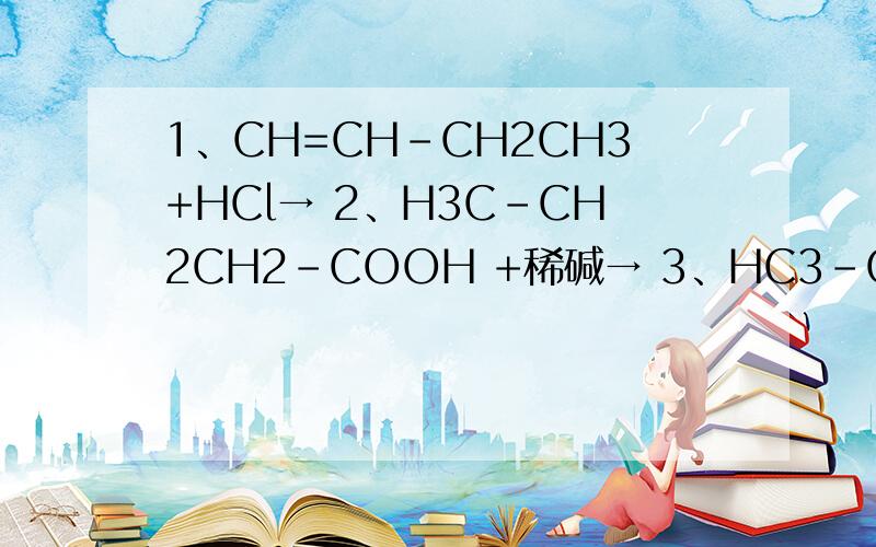 1、CH=CH-CH2CH3+HCl→ 2、H3C-CH2CH2-COOH +稀碱→ 3、HC3-CH2-COOH+H3C-OH H2SO4→还有H2=C -CH3 +KMnO4/H+ →- CH3