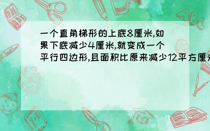 一个直角梯形的上底8厘米,如果下底减少4厘米,就变成一个平行四边形,且面积比原来减少12平方厘米,则这个直角梯形原来的面积是？