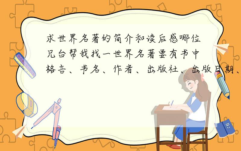 求世界名著的简介和读后感哪位兄台帮我找一世界名著要有书中格言、书名、作者、出版社、出版日期、主题、内容简介（说得越简单越好）、主要人物简介、读后感言.