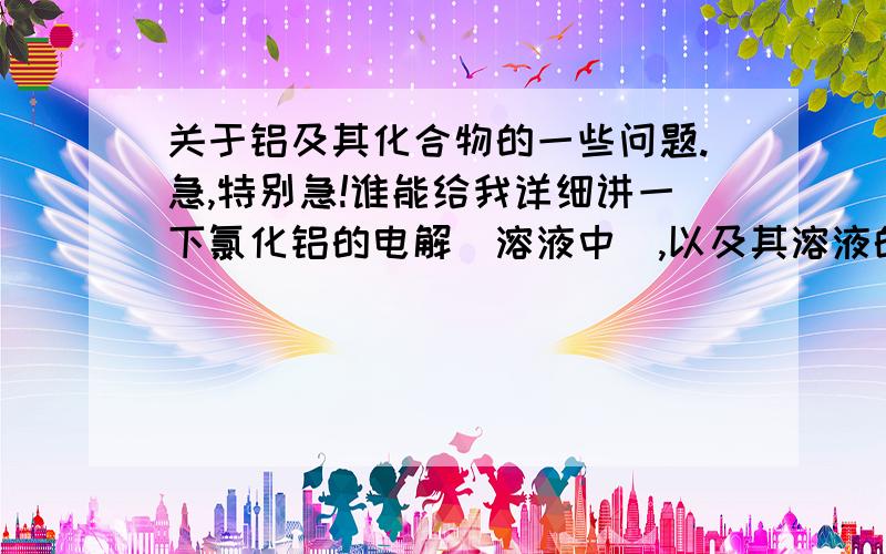 关于铝及其化合物的一些问题.急,特别急!谁能给我详细讲一下氯化铝的电解（溶液中）,以及其溶液的水解,和加热后的产物等等,如何电解铝,关于氯化铝水解的那个方程式,请赐教,