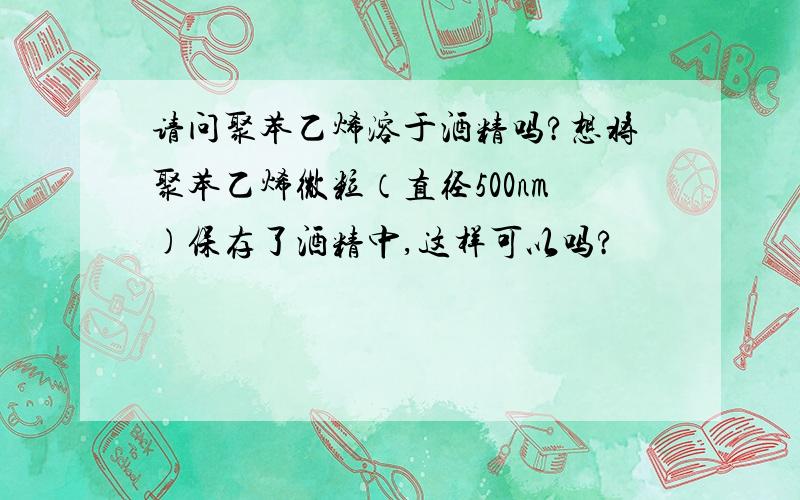 请问聚苯乙烯溶于酒精吗?想将聚苯乙烯微粒（直径500nm)保存了酒精中,这样可以吗?