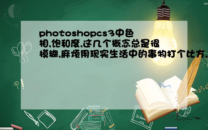 photoshopcs3中色相,饱和度,这几个概念总是很模糊,麻烦用现实生活中的事物打个比方,说得更通俗点,不要套用书上那些语句