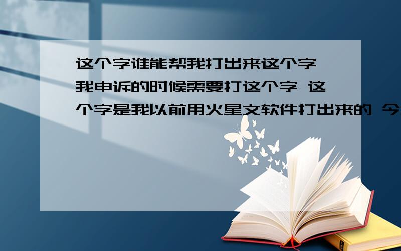 这个字谁能帮我打出来这个字 我申诉的时候需要打这个字 这个字是我以前用火星文软件打出来的 今天去申诉的时候我照那个火星文输入法打 就打不出来了 我是百度新手 所以不能截图 我把