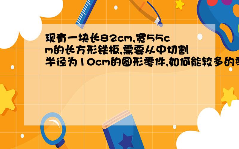 现有一块长82cm,宽55cm的长方形铁板,需要从中切割半径为10cm的圆形零件,如何能较多的零件?