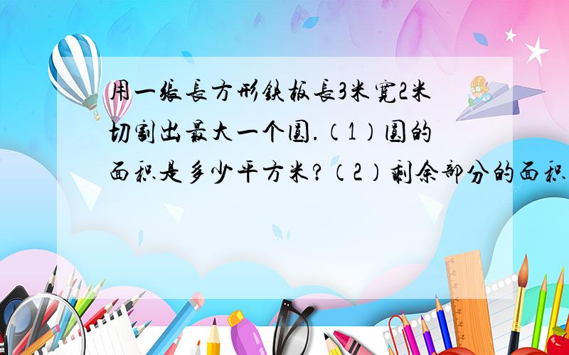 用一张长方形铁板长3米宽2米切割出最大一个圆.（1）圆的面积是多少平方米?（2）剩余部分的面积是多少平方米谁来个 公式?