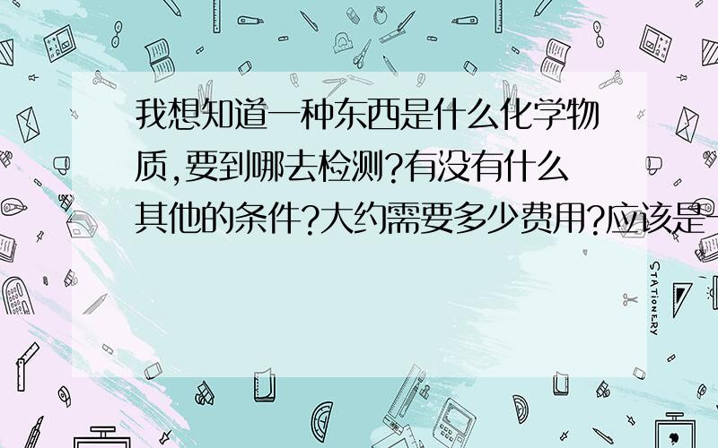 我想知道一种东西是什么化学物质,要到哪去检测?有没有什么其他的条件?大约需要多少费用?应该是一般的化学物质，反正不是食品