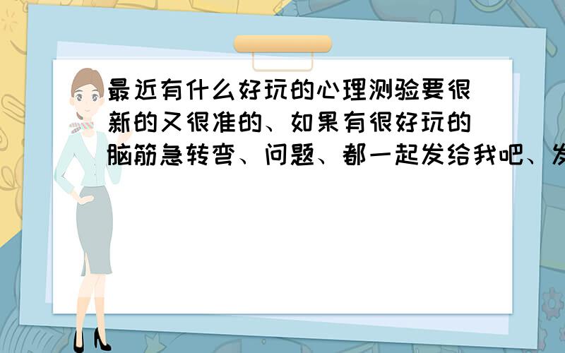 最近有什么好玩的心理测验要很新的又很准的、如果有很好玩的脑筋急转弯、问题、都一起发给我吧、发到HI里面或者邮箱都可以