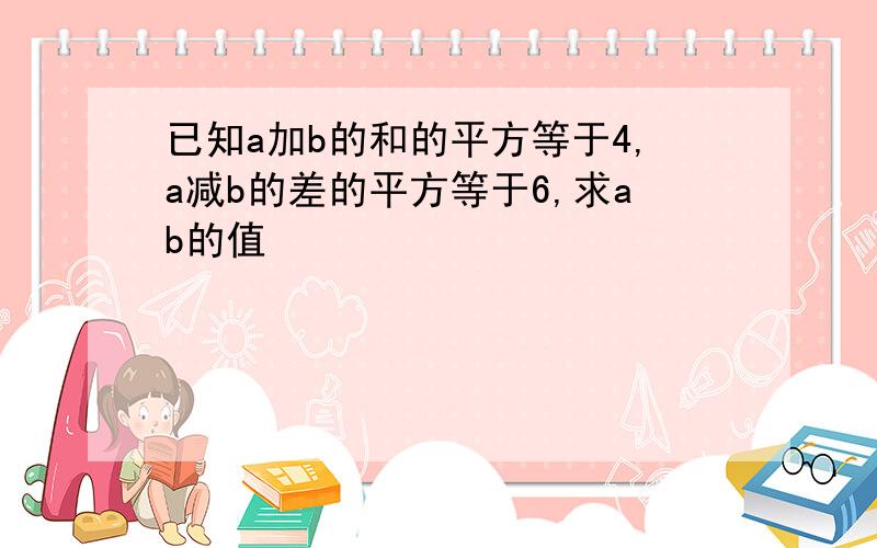 已知a加b的和的平方等于4,a减b的差的平方等于6,求ab的值