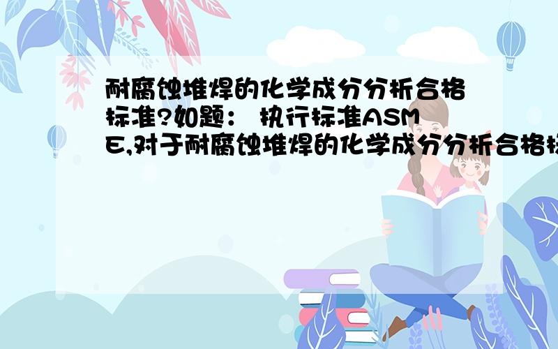 耐腐蚀堆焊的化学成分分析合格标准?如题： 执行标准ASME,对于耐腐蚀堆焊的化学成分分析合格标准是什么?比如：图样仅仅要求A105堆焊316L,那么我们堆焊后,进行熔敷金属化学成分的分析时,评