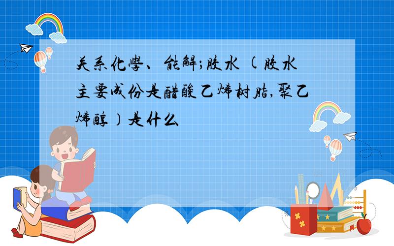 关系化学、能解；胶水 (胶水主要成份是醋酸乙烯树脂,聚乙烯醇）是什么